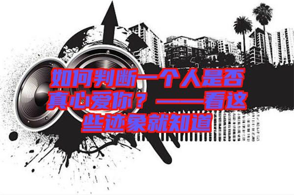如何判斷一個(gè)人是否真心愛你？——看這些跡象就知道