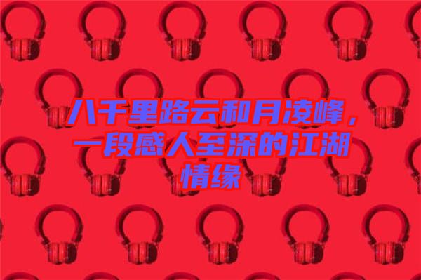 八千里路云和月凌峰，一段感人至深的江湖情緣