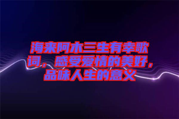 海來阿木三生有幸歌詞，感受愛情的美好，品味人生的意義