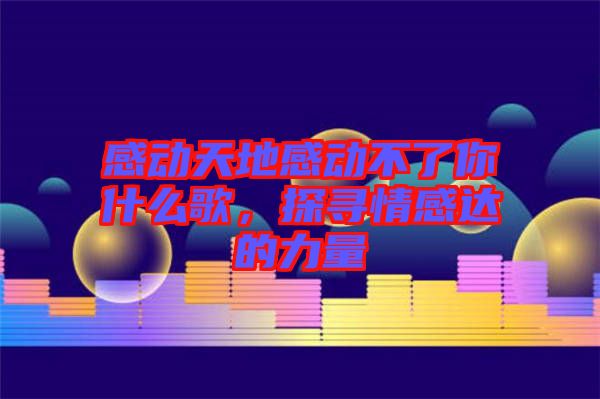 感動(dòng)天地感動(dòng)不了你什么歌，探尋情感達(dá)的力量