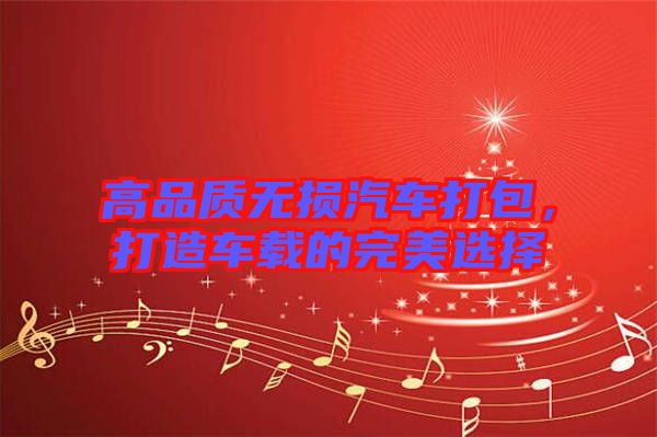 高品質(zhì)無(wú)損汽車打包，打造車載的完美選擇