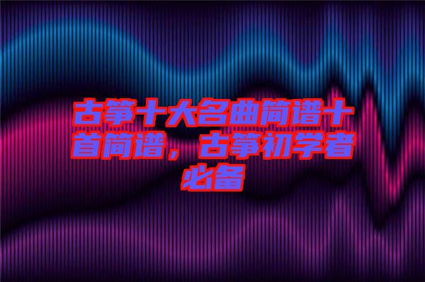 古箏十大名曲簡譜十首簡譜，古箏初學(xué)者必備