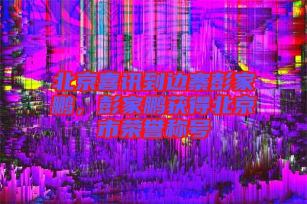 北京喜訊到邊寨彭家鵬，彭家鵬獲得北京市榮譽稱號