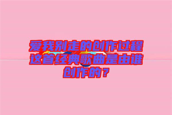 愛我別走的創(chuàng)作過程這首經(jīng)典歌曲是由誰創(chuàng)作的？