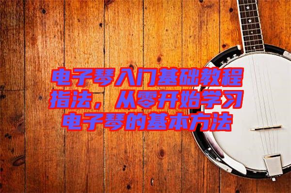 電子琴入門基礎(chǔ)教程指法，從零開始學(xué)習(xí)電子琴的基本方法