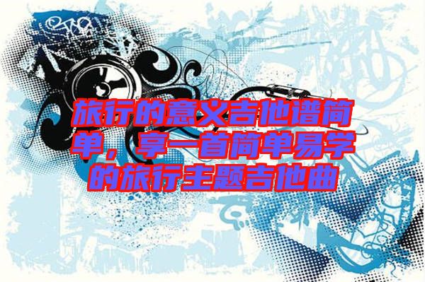 旅行的意義吉他譜簡單，享一首簡單易學(xué)的旅行主題吉他曲