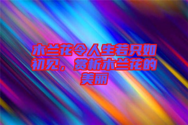 木蘭花令人生若只如初見，賞析木蘭花的美麗
