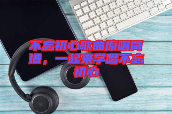 不忘初心歌曲原唱簡譜，一起來學(xué)唱不忘初心