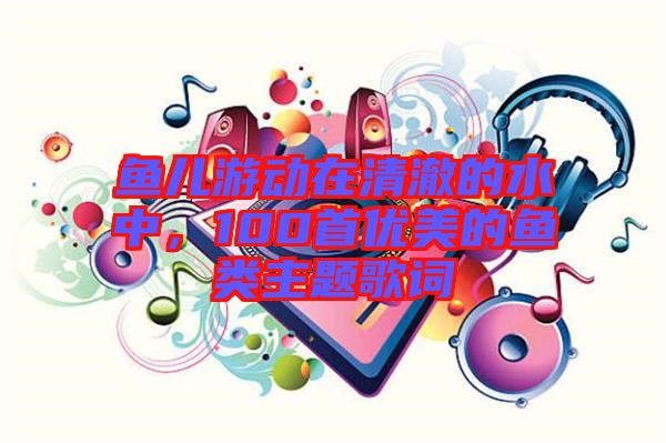 魚兒游動在清澈的水中，100首優(yōu)美的魚類主題歌詞
