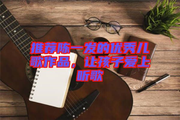 推薦陳一發(fā)的優(yōu)秀兒歌作品，讓孩子愛上聽歌