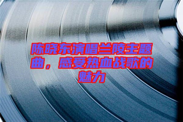 陳曉東演唱蘭陵主題曲，感受熱血戰(zhàn)歌的魅力