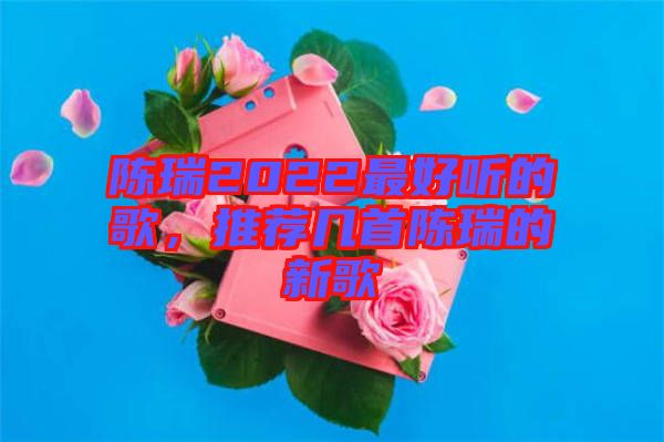 陳瑞2022最好聽(tīng)的歌，推薦幾首陳瑞的新歌