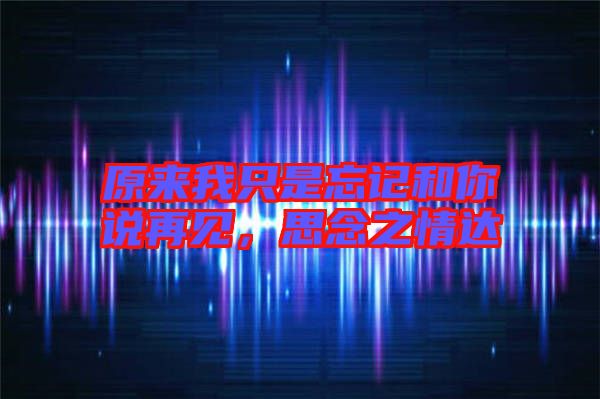 原來我只是忘記和你說再見，思念之情達