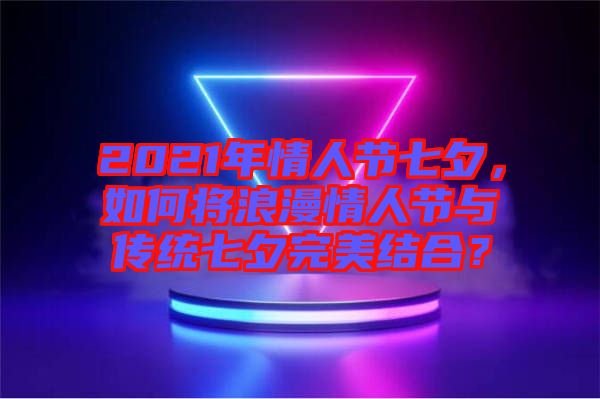 2021年情人節(jié)七夕，如何將浪漫情人節(jié)與傳統(tǒng)七夕完美結(jié)合？