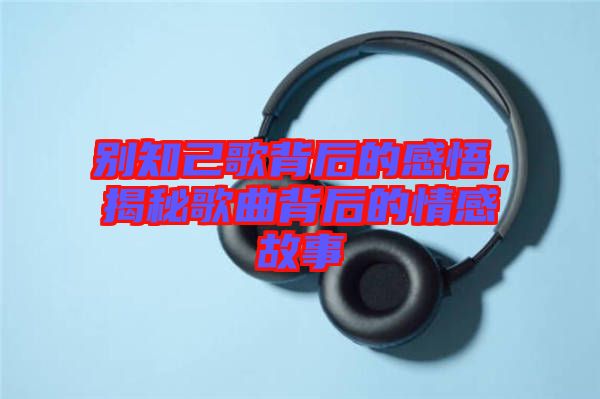 別知己歌背后的感悟，揭秘歌曲背后的情感故事
