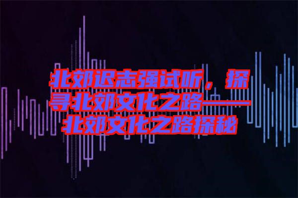 北郊遲志強(qiáng)試聽，探尋北郊文化之路——北郊文化之路探秘