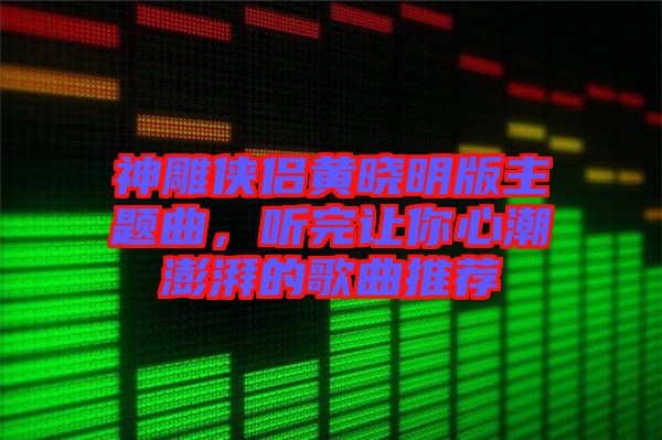 神雕俠侶黃曉明版主題曲，聽完讓你心潮澎湃的歌曲推薦