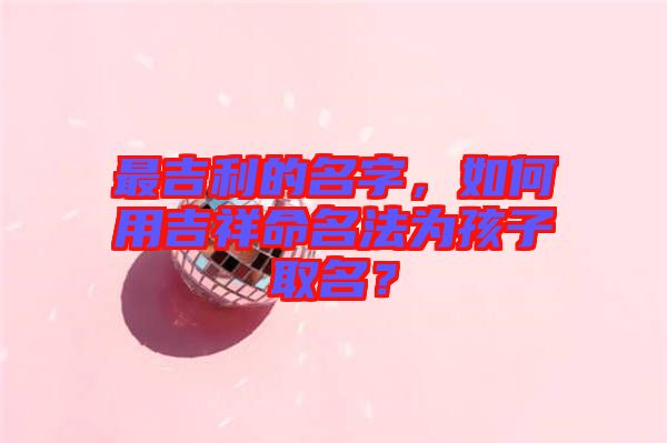 最吉利的名字，如何用吉祥命名法為孩子取名？