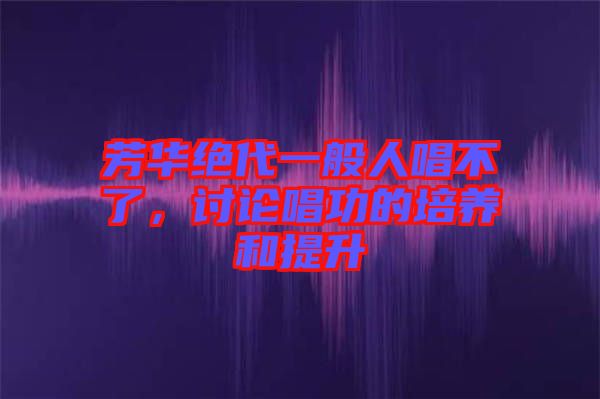 芳華絕代一般人唱不了，討論唱功的培養(yǎng)和提升