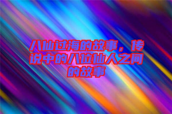 八仙過海的故事，傳說中的八位仙人之間的故事