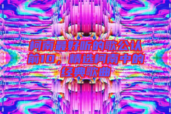 柯南最好聽的歌公認(rèn)前10，精選柯南中的經(jīng)典歌曲