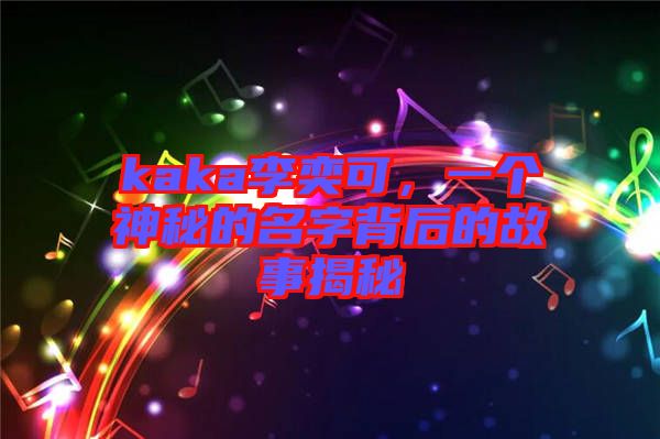 kaka李奕可，一個神秘的名字背后的故事揭秘