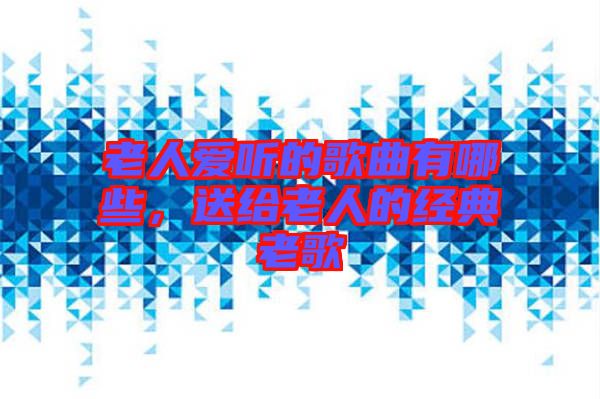 老人愛聽的歌曲有哪些，送給老人的經(jīng)典老歌