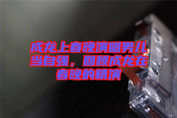 成龍上春晚演唱男兒當(dāng)自強(qiáng)，回顧成龍?jiān)诖和淼木? width=