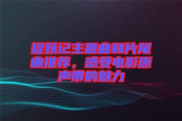 捉妖記主題曲和片尾曲推薦，感受電影原聲帶的魅力