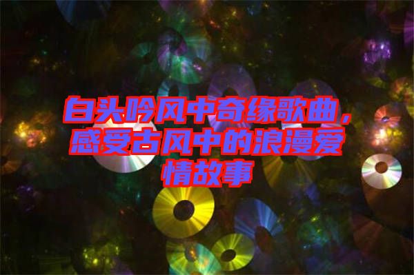 白頭吟風中奇緣歌曲，感受古風中的浪漫愛情故事