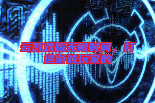 云游戲版無限時間，打造游戲玩家的