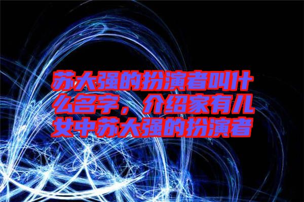 蘇大強的扮演者叫什么名字，介紹家有兒女中蘇大強的扮演者