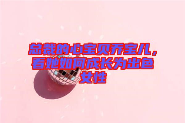 總裁的心寶貝喬寶兒，看她如何成長為出色女性