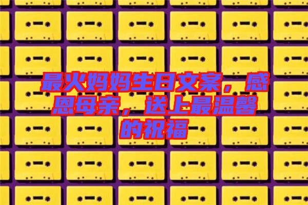 最火媽媽生日文案，感恩母親，送上最溫馨的祝福