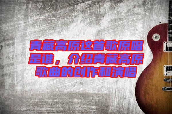 青藏高原這首歌原唱是誰，介紹青藏高原歌曲的創(chuàng)作和演唱
