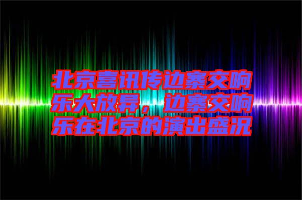北京喜訊傳邊寨交響樂大放異，邊寨交響樂在北京的演出盛況