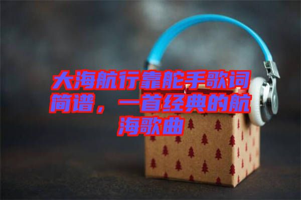 大海航行靠舵手歌詞簡(jiǎn)譜，一首經(jīng)典的航海歌曲