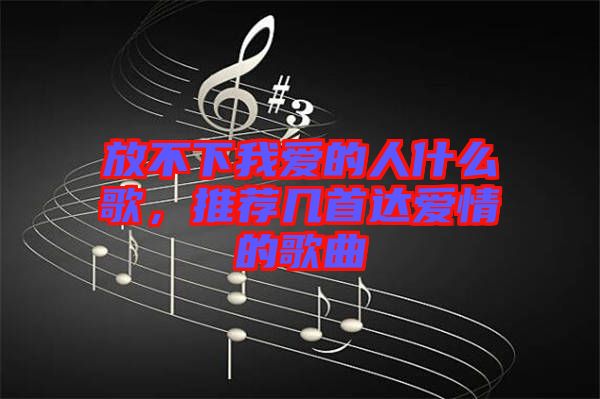 放不下我愛的人什么歌，推薦幾首達愛情的歌曲