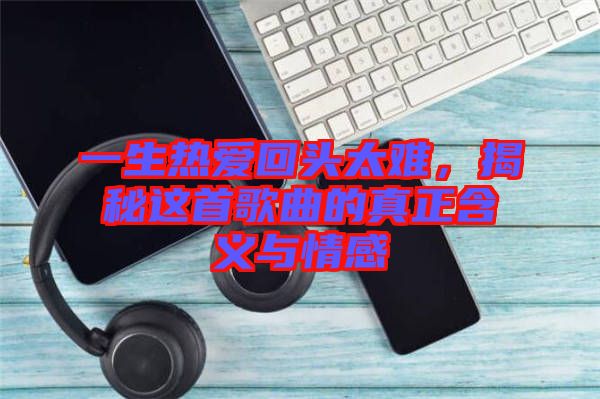 一生熱愛回頭太難，揭秘這首歌曲的真正含義與情感