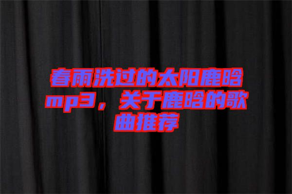 春雨洗過(guò)的太陽(yáng)鹿晗mp3，關(guān)于鹿晗的歌曲推薦