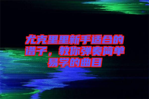 尤克里里新手適合的譜子，教你彈奏簡單易學(xué)的曲目