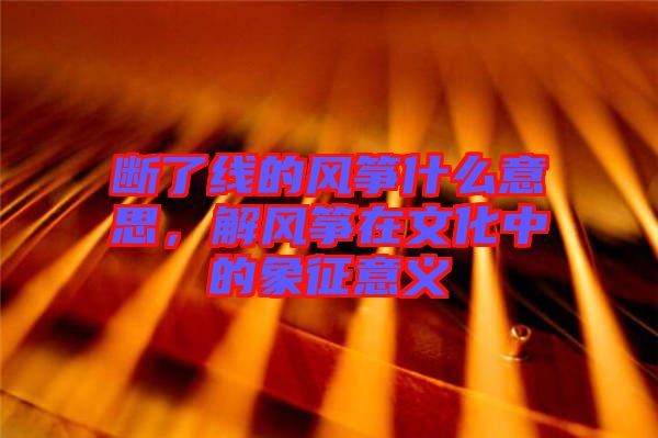 斷了線的風箏什么意思，解風箏在文化中的象征意義