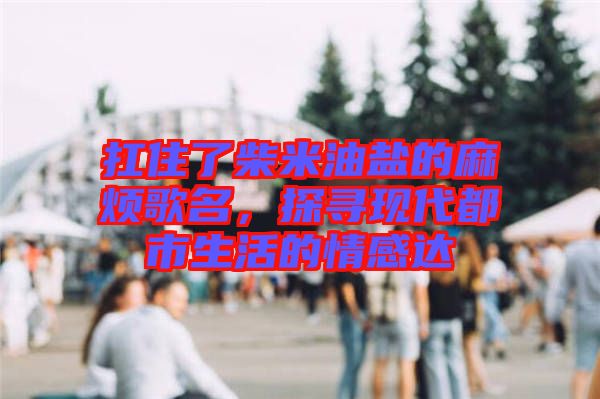 扛住了柴米油鹽的麻煩歌名，探尋現(xiàn)代都市生活的情感達(dá)