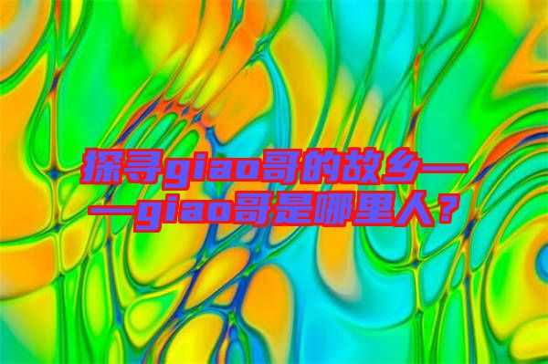 探尋giao哥的故鄉(xiāng)——giao哥是哪里人？