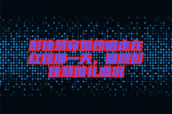彭佳慧穿婚紗唱走在紅毯那一天，回顧彭佳慧婚禮盛況