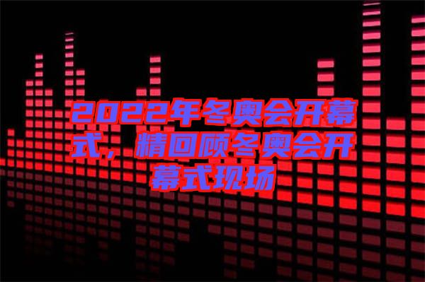 2022年冬奧會(huì)開幕式，精回顧冬奧會(huì)開幕式現(xiàn)場(chǎng)