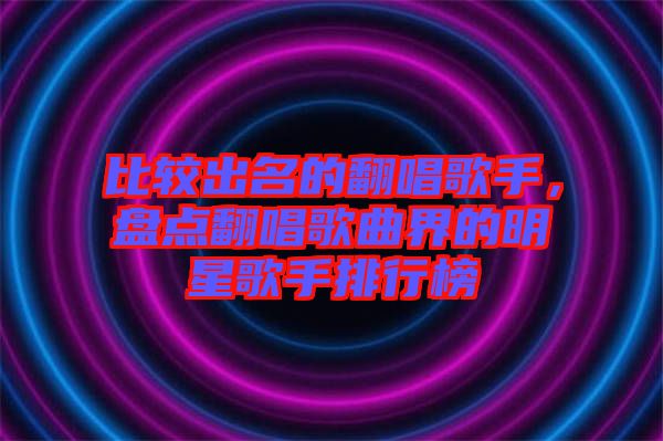 比較出名的翻唱歌手，盤(pán)點(diǎn)翻唱歌曲界的明星歌手排行榜