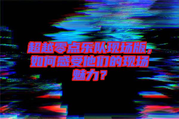 超越零點(diǎn)樂隊現(xiàn)場版，如何感受他們的現(xiàn)場魅力？