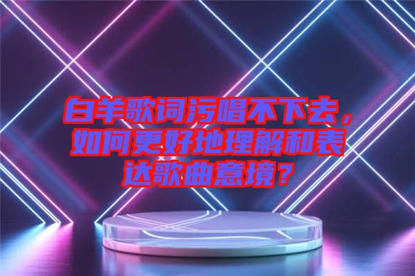 白羊歌詞污唱不下去，如何更好地理解和表達(dá)歌曲意境？