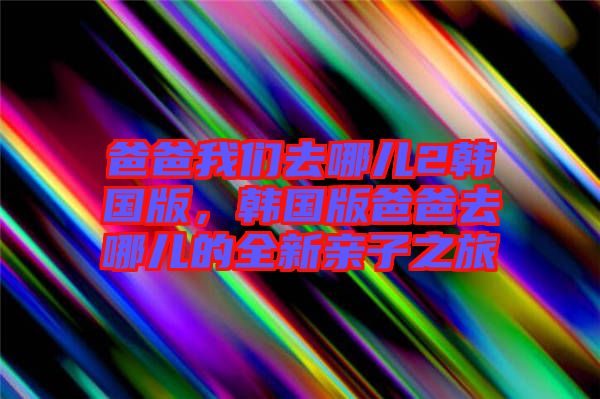 爸爸我們?nèi)ツ膬?韓國版，韓國版爸爸去哪兒的全新親子之旅